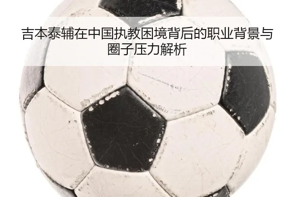 吉本泰辅在中国执教困境背后的职业背景与圈子压力解析